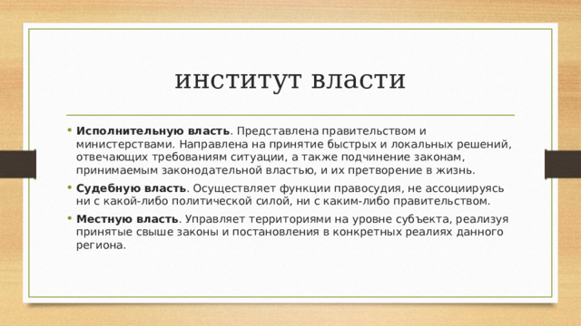 институт власти Исполнительную власть . Представлена правительством и министерствами. Направлена на принятие быстрых и локальных решений, отвечающих требованиям ситуации, а также подчинение законам, принимаемым законодательной властью, и их претворение в жизнь.  Судебную власть . Осуществляет функции правосудия, не ассоциируясь ни с какой-либо политической силой, ни с каким-либо правительством.  Местную власть . Управляет территориями на уровне субъекта, реализуя принятые свыше законы и постановления в конкретных реалиях данного региона. 