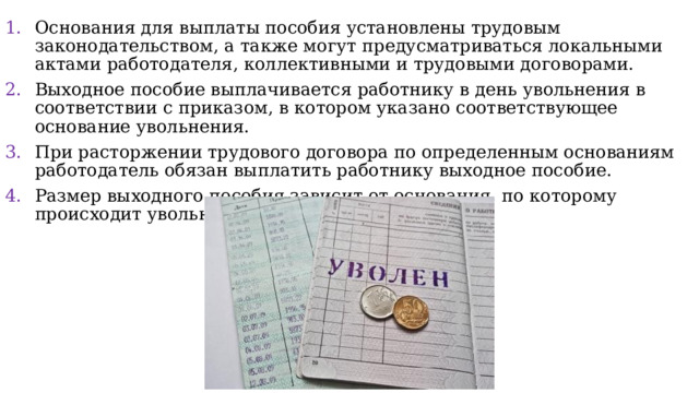 Основания для выплаты пособия установлены трудовым законодательством, а также могут предусматриваться локальными актами работодателя, коллективными и трудовыми договорами. Выходное пособие выплачивается работнику в день увольнения в соответствии с приказом, в котором указано соответствующее основание увольнения. При расторжении трудового договора по определенным основаниям работодатель обязан выплатить работнику выходное пособие. Размер выходного пособия зависит от основания, по которому происходит увольнение работника. 
