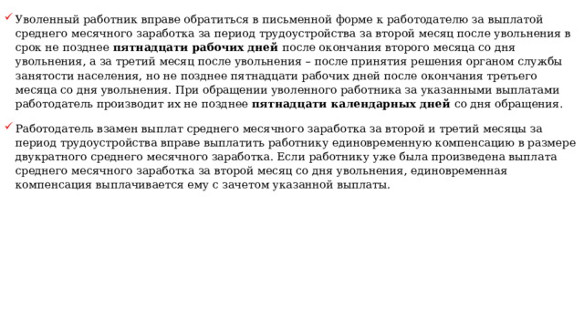 Уволенный работник вправе обратиться в письменной форме к работодателю за выплатой среднего месячного заработка за период трудоустройства за второй месяц после увольнения в срок не позднее пятнадцати рабочих дней после окончания второго месяца со дня увольнения, а за третий месяц после увольнения – после принятия решения органом службы занятости населения, но не позднее пятнадцати рабочих дней после окончания третьего месяца со дня увольнения. При обращении уволенного работника за указанными выплатами работодатель производит их не позднее пятнадцати календарных дней со дня обращения. Работодатель взамен выплат среднего месячного заработка за второй и третий месяцы за период трудоустройства вправе выплатить работнику единовременную компенсацию в размере двукратного среднего месячного заработка. Если работнику уже была произведена выплата среднего месячного заработка за второй месяц со дня увольнения, единовременная компенсация выплачивается ему с зачетом указанной выплаты. 
