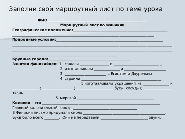 Заполни свой маршрутный лист по теме урока ФИО_______________________________________________________ Маршрутный лист по Финикии Географическое положение: ____________________________________________________ ______________________________________________________________________________ Природные условии:___________________________________________________________ __________________________________________________________________________________________________________________________________________________________________________________________________________________________________________ Крупные города:_____________________________________________ Занятия финикийцев: 1. сажали ________________ и _________________________ _  2. изготавливали ______________ и _______________________  3. _______________________ с Египтом и Двуречьем  4. строили ____________________________________________  5.изготавливали украшения из ______________ и ______________ _; ________________ (_____________________ бусы, сосуды); ________________ ткань.  6. морской __________________________________________ Колонии - это _________________________________________________________________. Главный колониальный город - ___________________________________ В Финикии письмо придумали около _____________________________________________. Букв было всего ________. Они не передавали __________________________ звуки.  