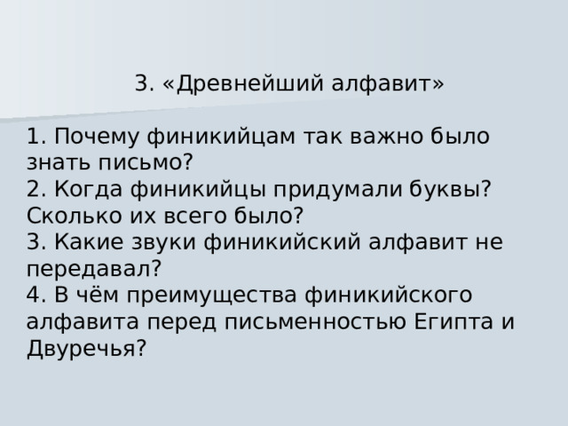 3. «Древнейший алфавит» 1. Почему финикийцам так важно было знать письмо? 2. Когда финикийцы придумали буквы? Сколько их всего было? 3. Какие звуки финикийский алфавит не передавал? 4. В чём преимущества финикийского алфавита перед письменностью Египта и Двуречья? 