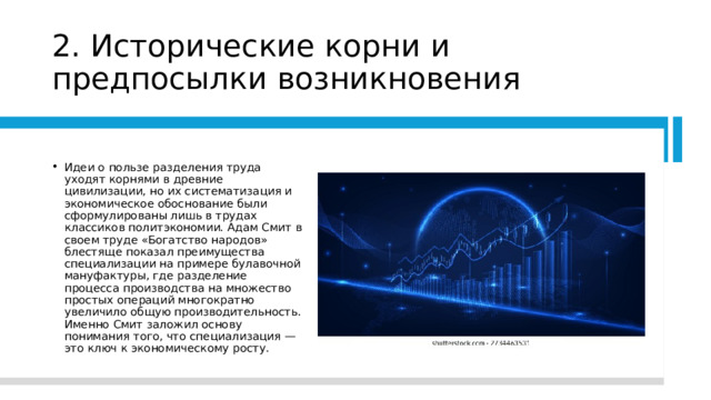 2. Исторические корни и предпосылки возникновения Идеи о пользе разделения труда уходят корнями в древние цивилизации, но их систематизация и экономическое обоснование были сформулированы лишь в трудах классиков политэкономии. Адам Смит в своем труде «Богатство народов» блестяще показал преимущества специализации на примере булавочной мануфактуры, где разделение процесса производства на множество простых операций многократно увеличило общую производительность. Именно Смит заложил основу понимания того, что специализация — это ключ к экономическому росту. 