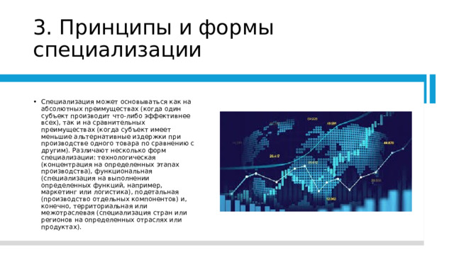3. Принципы и формы специализации Специализация может основываться как на абсолютных преимуществах (когда один субъект производит что-либо эффективнее всех), так и на сравнительных преимуществах (когда субъект имеет меньшие альтернативные издержки при производстве одного товара по сравнению с другим). Различают несколько форм специализации: технологическая (концентрация на определенных этапах производства), функциональная (специализация на выполнении определенных функций, например, маркетинг или логистика), подетальная (производство отдельных компонентов) и, конечно, территориальная или межотраслевая (специализация стран или регионов на определенных отраслях или продуктах). 