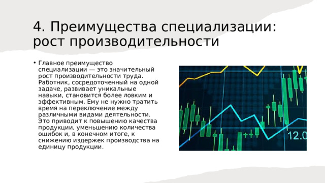 4. Преимущества специализации: рост производительности Главное преимущество специализации — это значительный рост производительности труда. Работник, сосредоточенный на одной задаче, развивает уникальные навыки, становится более ловким и эффективным. Ему не нужно тратить время на переключение между различными видами деятельности. Это приводит к повышению качества продукции, уменьшению количества ошибок и, в конечном итоге, к снижению издержек производства на единицу продукции. 