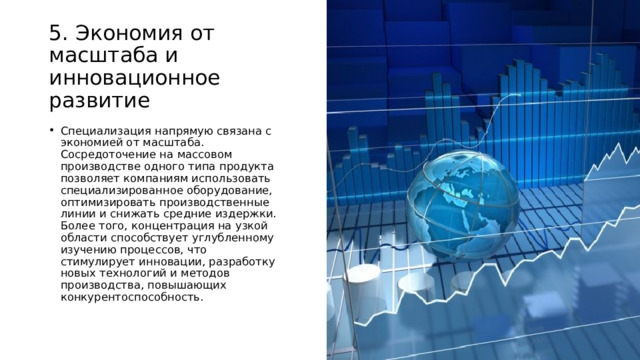 5. Экономия от масштаба и инновационное развитие Специализация напрямую связана с экономией от масштаба. Сосредоточение на массовом производстве одного типа продукта позволяет компаниям использовать специализированное оборудование, оптимизировать производственные линии и снижать средние издержки. Более того, концентрация на узкой области способствует углубленному изучению процессов, что стимулирует инновации, разработку новых технологий и методов производства, повышающих конкурентоспособность. 