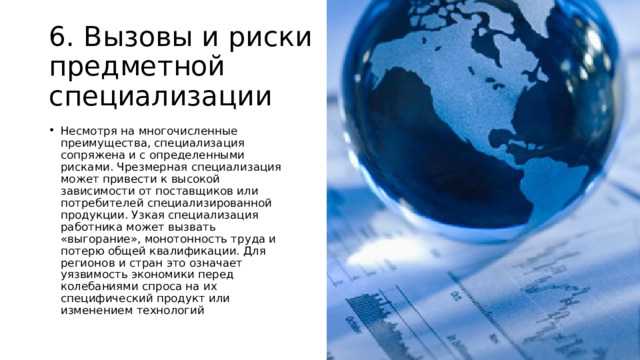 6. Вызовы и риски предметной специализации Несмотря на многочисленные преимущества, специализация сопряжена и с определенными рисками. Чрезмерная специализация может привести к высокой зависимости от поставщиков или потребителей специализированной продукции. Узкая специализация работника может вызвать «выгорание», монотонность труда и потерю общей квалификации. Для регионов и стран это означает уязвимость экономики перед колебаниями спроса на их специфический продукт или изменением технологий 