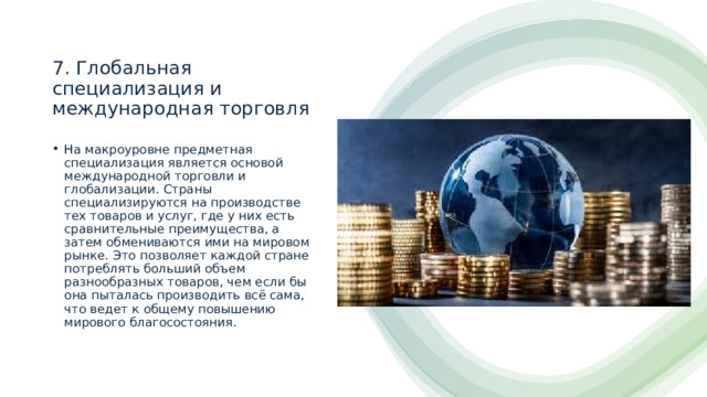 7. Глобальная специализация и международная торговля На макроуровне предметная специализация является основой международной торговли и глобализации. Страны специализируются на производстве тех товаров и услуг, где у них есть сравнительные преимущества, а затем обмениваются ими на мировом рынке. Это позволяет каждой стране потреблять больший объем разнообразных товаров, чем если бы она пыталась производить всё сама, что ведет к общему повышению мирового благосостояния. 
