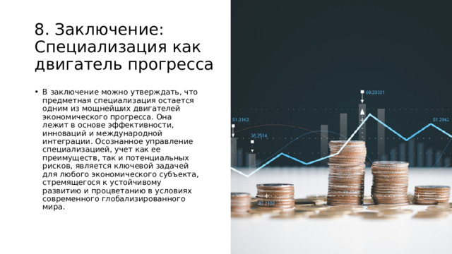 8. Заключение: Специализация как двигатель прогресса В заключение можно утверждать, что предметная специализация остается одним из мощнейших двигателей экономического прогресса. Она лежит в основе эффективности, инноваций и международной интеграции. Осознанное управление специализацией, учет как ее преимуществ, так и потенциальных рисков, является ключевой задачей для любого экономического субъекта, стремящегося к устойчивому развитию и процветанию в условиях современного глобализированного мира. 