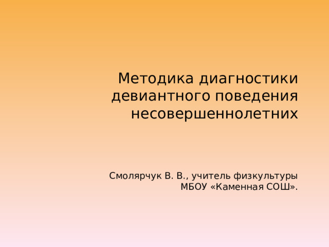 Методика диагностики девиантного поведения несовершеннолетних    Смолярчук В. В., учитель физкультуры  МБОУ «Каменная СОШ». 