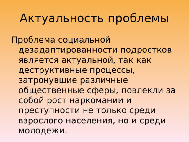 Актуальность проблемы Проблема социальной дезадаптированности подростков является актуальной, так как деструктивные процессы, затронувшие различные общественные сферы, повлекли за собой рост наркомании и преступности не только среди взрослого населения, но и среди молодежи. 