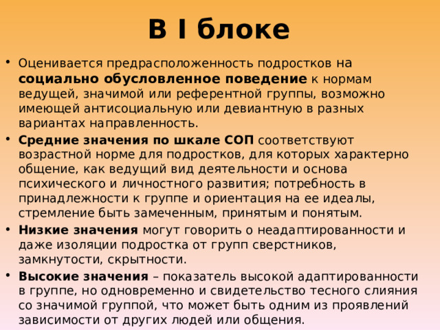 В I блоке Оценивается предрасположенность подростков на социально обусловленное поведение к нормам ведущей, значимой или референтной группы, возможно имеющей антисоциальную или девиантную в разных вариантах направленность. Средние значения по шкале СОП соответствуют возрастной норме для подростков, для которых характерно общение, как ведущий вид деятельности и основа психического и личностного развития; потребность в принадлежности к группе и ориентация на ее идеалы, стремление быть замеченным, принятым и понятым. Низкие значения могут говорить о неадаптированности и даже изоляции подростка от групп сверстников, замкнутости, скрытности. Высокие значения – показатель высокой адаптированности в группе, но одновременно и свидетельство тесного слияния со значимой группой, что может быть одним из проявлений зависимости от других людей или общения. 