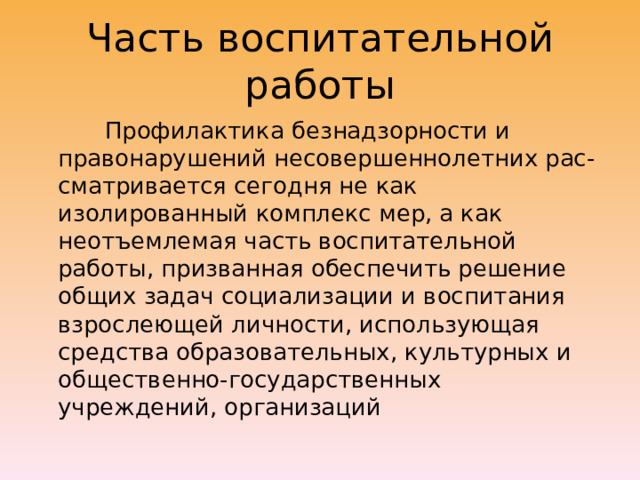 Часть воспитательной работы  Профилактика безнадзорности и правонарушений несовершеннолетних рас-сматривается сегодня не как изолированный комплекс мер, а как неотъемлемая часть воспитательной работы, призванная обеспечить решение общих задач социализации и воспитания взрослеющей личности, использующая средства образовательных, культурных и общественно-государственных учреждений, организаций 