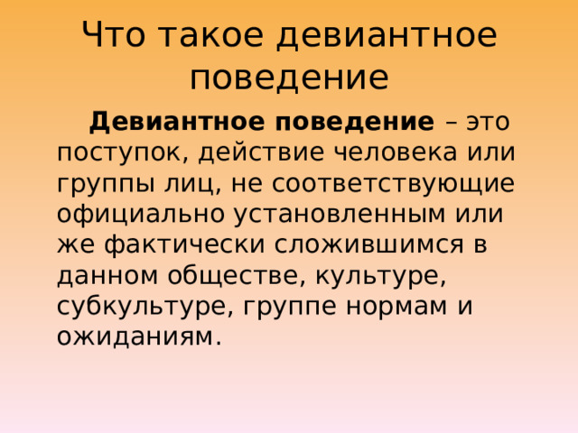 Что такое девиантное поведение  Девиантное поведение – это поступок, действие человека или группы лиц, не соответствующие официально установленным или же фактически сложившимся в данном обществе, культуре, субкультуре, группе нормам и ожиданиям. 