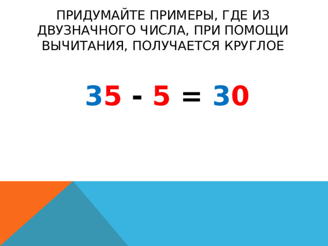 придумайте примеры, где из двузначного числа, при помощи вычитания, получается круглое 3 5 - 5 = 3 0 