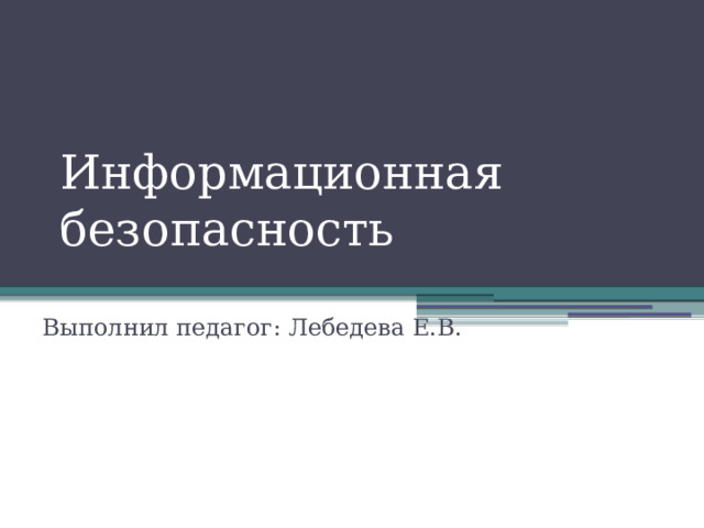 Информационная безопасность Выполнил педагог: Лебедева Е.В. 