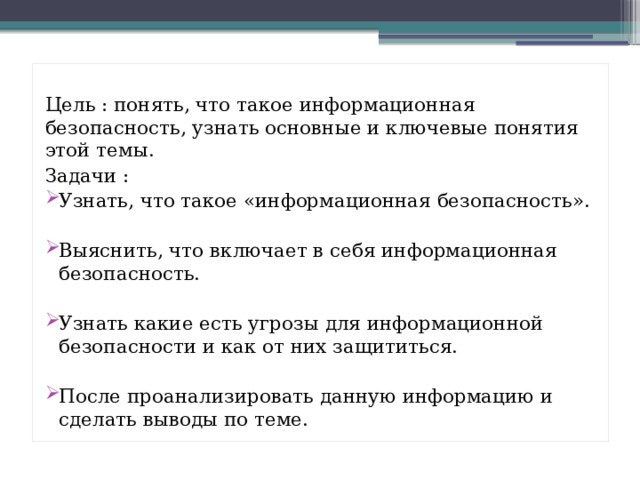 Цель : понять, что такое информационная безопасность, узнать основные и ключевые понятия этой темы. Задачи : Узнать, что такое «информационная безопасность». Выяснить, что включает в себя информационная безопасность. Узнать какие есть угрозы для информационной безопасности и как от них защититься. После проанализировать данную информацию и сделать выводы по теме. 