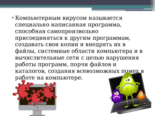 Компьютерным вирусом называется специально написанная программа, способная самопроизвольно присоединяться к другим программам, создавать свои копии и внедрять их в файлы, системные области компьютера и в вычислительные сети с целью нарушения работы программ, порчи файлов и каталогов, создания всевозможных помех в работе на компьютере. 