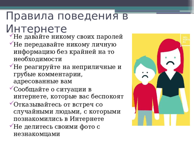 Правила поведения в Интернете Не давайте никому своих паролей Не передавайте никому личную информацию без крайней на то необходимости Не реагируйте на неприличные и грубые комментарии, адресованные вам Сообщайте о ситуации в интернете, которые вас беспокоят Отказывайтесь от встреч со случайными людьми, с которыми познакомились в Интернете Не делитесь своими фото с незнакомцами 