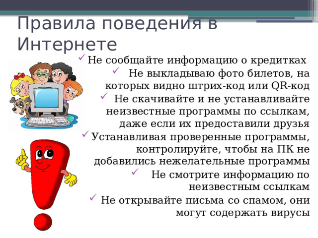 Правила поведения в Интернете Не сообщайте информацию о кредитках Не выкладываю фото билетов, на которых видно штрих-код или QR-код Не скачивайте и не устанавливайте неизвестные программы по ссылкам, даже если их предоставили друзья Устанавливая проверенные программы, контролируйте, чтобы на ПК не добавились нежелательные программы Не смотрите информацию по неизвестным ссылкам Не открывайте письма со спамом, они могут содержать вирусы 