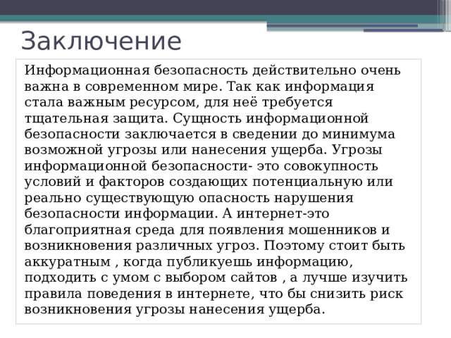 Заключение Информационная безопасность действительно очень важна в современном мире. Так как информация стала важным ресурсом, для неё требуется тщательная защита. Сущность информационной безопасности заключается в сведении до минимума возможной угрозы или нанесения ущерба. Угрозы информационной безопасности- это совокупность условий и факторов создающих потенциальную или реально существующую опасность нарушения безопасности информации. А интернет-это благоприятная среда для появления мошенников и возникновения различных угроз. Поэтому стоит быть аккуратным , когда публикуешь информацию, подходить с умом с выбором сайтов , а лучше изучить правила поведения в интернете, что бы снизить риск возникновения угрозы нанесения ущерба. 