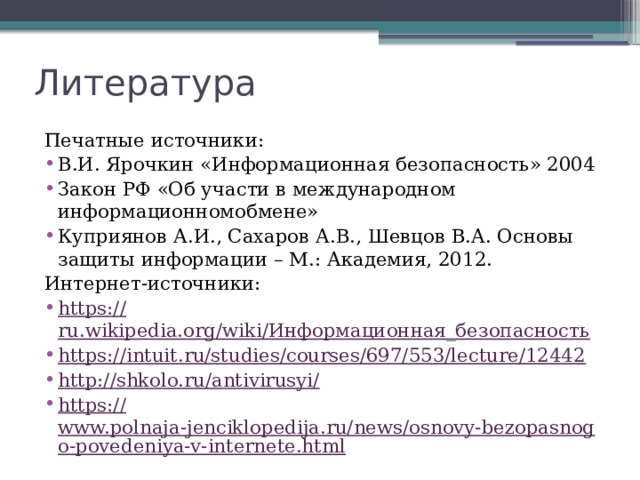 Литература Печатные источники: В.И. Ярочкин «Информационная безопасность» 2004 Закон РФ «Об участи в международном информационномобмене» Куприянов А.И., Сахаров А.В., Шевцов В.А. Основы защиты информации – М.: Академия, 2012. Интернет-источники: https:// ru.wikipedia.org/wiki/Информационная_безопасность https:// intuit.ru/studies/courses/697/553/lecture/12442 http://shkolo.ru/antivirusyi / https:// www.polnaja-jenciklopedija.ru/news/osnovy-bezopasnogo-povedeniya-v-internete.html 