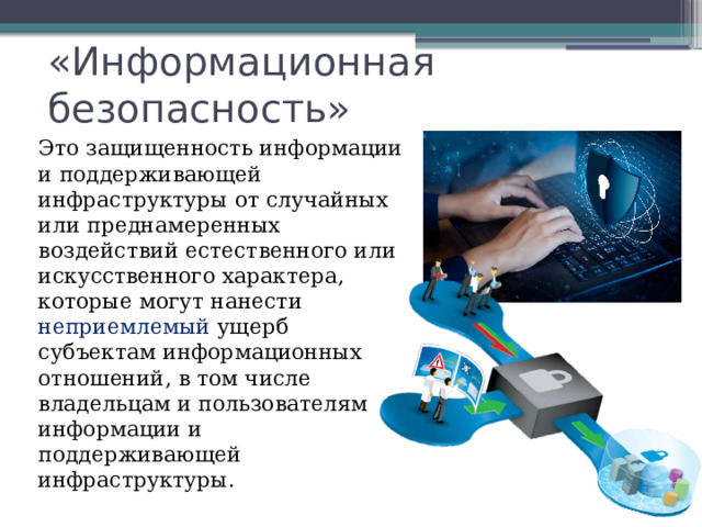 «Информационная безопасность» Это защищенность информации и поддерживающей инфраструктуры от случайных или преднамеренных воздействий естественного или искусственного характера, которые могут нанести неприемлемый ущерб субъектам информационных отношений, в том числе владельцам и пользователям информации и поддерживающей инфраструктуры. 
