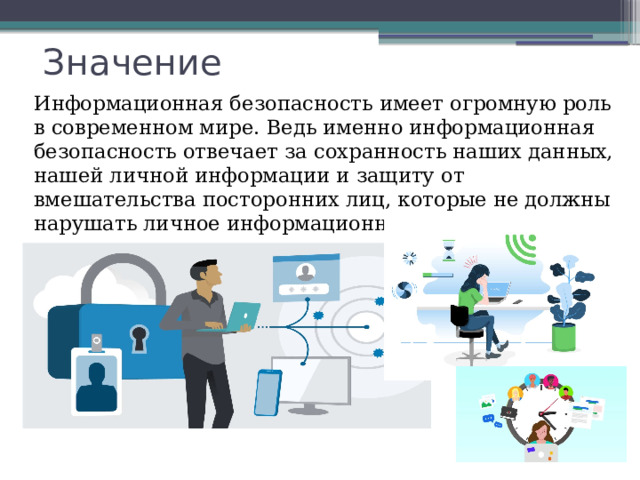 Значение Информационная безопасность имеет огромную роль в современном мире. Ведь именно информационная безопасность отвечает за сохранность наших данных, нашей личной информации и защиту от вмешательства посторонних лиц, которые не должны нарушать личное информационное пространство. 