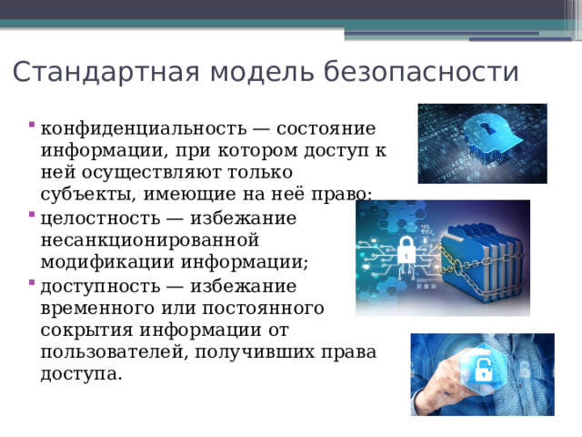 Стандартная модель безопасности конфиденциальность — состояние информации, при котором доступ к ней осуществляют только субъекты, имеющие на неё право; целостность — избежание несанкционированной модификации информации; доступность — избежание временного или постоянного сокрытия информации от пользователей, получивших права доступа. 