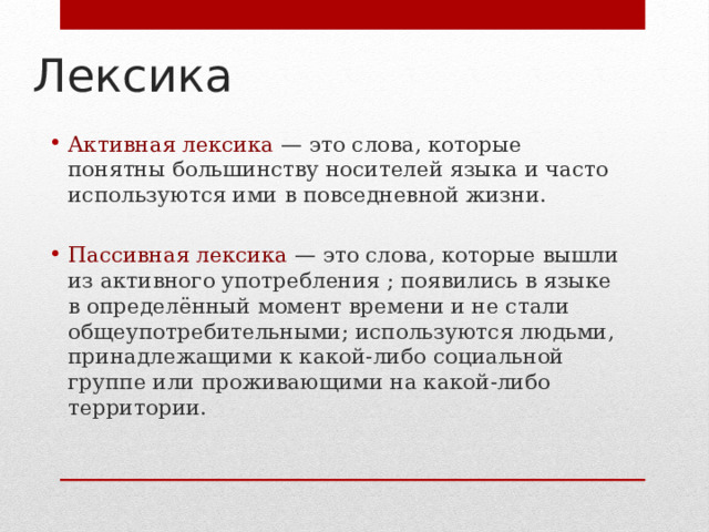 Лексика Активная лексика — это слова, которые понятны большинству носителей языка и часто используются ими в повседневной жизни. Пассивная лексика — это слова, которые вышли из активного употребления ; появились в языке в определённый момент времени и не стали общеупотребительными; используются людьми, принадлежащими к какой-либо социальной группе или проживающими на какой-либо территории. 