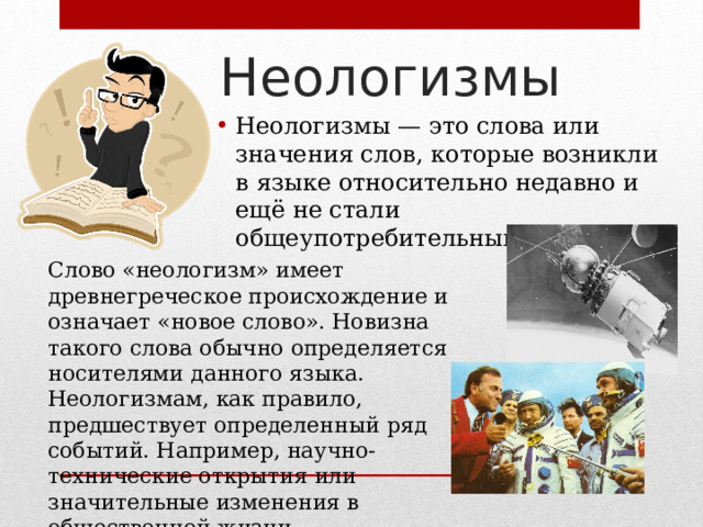 Неологизмы Неологизмы — это слова или значения слов, которые возникли в языке относительно недавно и ещё не стали общеупотребительными. Слово «неологизм» имеет древнегреческое происхождение и означает «новое слово». Новизна такого слова обычно определяется носителями данного языка. Неологизмам, как правило, предшествует определенный ряд событий. Например, научно-технические открытия или значительные изменения в общественной жизни. 