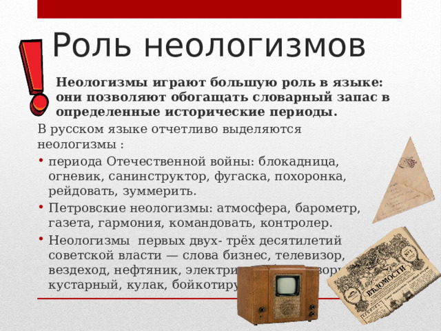 Роль неологизмов Неологизмы играют большую роль в языке: они позволяют обогащать словарный запас в определенные исторические периоды. В русском языке отчетливо выделяются неологизмы : периода Отечественной войны: блокадница, огневик, санинструктор, фугаска, похоронка, рейдовать, зуммерить. Петровские неологизмы: атмосфера, барометр, газета, гармония, командовать, контролер. Неологизмы первых двух- трёх десятилетий советской власти — слова бизнес, телевизор, вездеход, нефтяник, электричка, беспризорник, кустарный, кулак, бойкотируемый. 