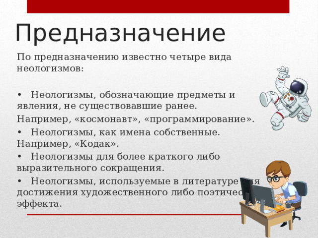 Предназначение По предназначению известно четыре вида неологизмов: •  Неологизмы, обозначающие предметы и явления, не существовавшие ранее. Например, «космонавт», «программирование». •  Неологизмы, как имена собственные. Например, «Кодак». •  Неологизмы для более краткого либо выразительного сокращения. •  Неологизмы, используемые в литературе для достижения художественного либо поэтического эффекта. 