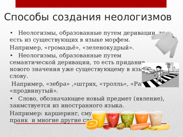 Способы создания неологизмов •  Неологизмы, образованные путем деривации, то есть из существующих в языке морфем. Например, «громадьё», «зеленокудрый». •  Неологизмы, образованные путем семантической деривации, то есть придание нового значения уже существующему в языке слову.  Например, «зебра» ,«штрих, «тролль», «Развод», «продвинутый». •  Слово, обозначающее новый предмет (явление), заимствуется из иностранного языка. Например: каршеринг, смузи, свитшот, пруфы, пранк и многие другие слова. 