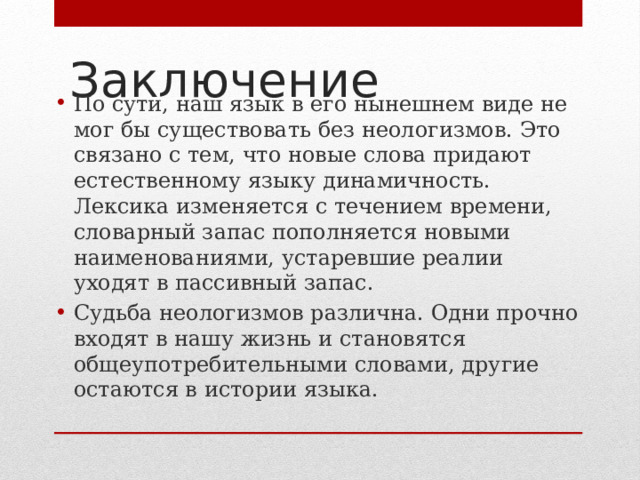 Заключение По сути, наш язык в его нынешнем виде не мог бы существовать без неологизмов. Это связано с тем, что новые слова придают естественному языку динамичность. Лексика изменяется с течением времени, словарный запас пополняется новыми наименованиями, устаревшие реалии уходят в пассивный запас. Судьба неологизмов различна. Одни прочно входят в нашу жизнь и становятся общеупотребительными словами, другие остаются в истории языка. 