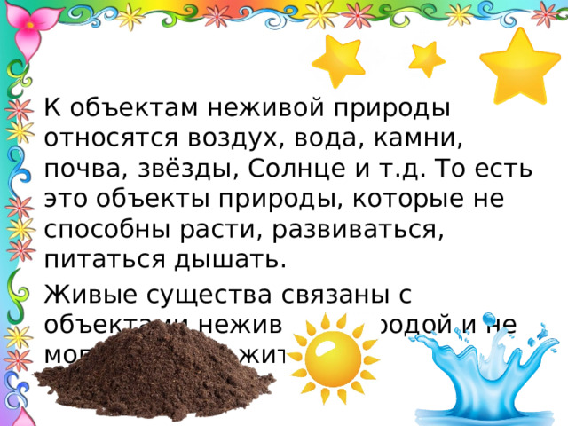 К объектам неживой природы относятся воздух, вода, камни, почва, звёзды, Солнце и т.д. То есть это объекты природы, которые не способны расти, развиваться, питаться дышать. Живые существа связаны с объектами неживой природой и не могут без них жить! 