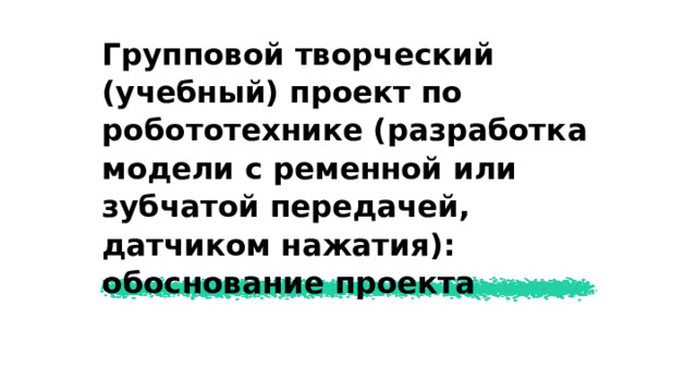Групповой творческий (учебный) проект по робототехнике (разработка модели с ременной или зубчатой передачей, датчиком нажатия): обоснование проекта  