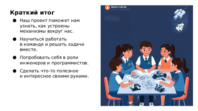 Краткий итог Наш проект поможет нам узнать, как устроены механизмы вокруг нас. Научиться работать в команде и решать задачи вместе. Попробовать себя в роли инженеров и программистов. Сделать что‑то полезное и интересное своими руками.  