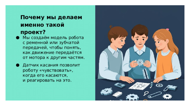 Почему мы делаем именно такой проект? Мы создаём модель робота с ременной или зубчатой передачей, чтобы понять, как движение передаётся от мотора к другим частям. Датчик касания позволит роботу «чувствовать», когда его касаются, и реагировать на это.  