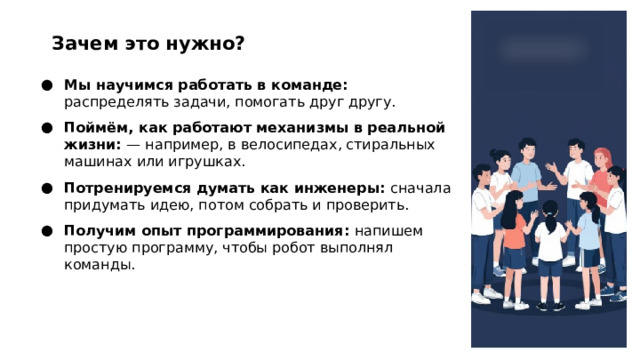 Зачем это нужно? Мы научимся работать в команде: распределять задачи, помогать друг другу. Поймём, как работают механизмы в реальной жизни:  — например, в велосипедах, стиральных машинах или игрушках. Потренируемся думать как инженеры: сначала придумать идею, потом собрать и проверить. Получим опыт программирования: напишем простую программу, чтобы робот выполнял команды.  