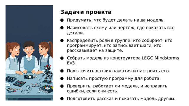 Задачи проекта Придумать, что будет делать наша модель. Нарисовать схему или чертёж, где показать все детали. Распределить роли в группе: кто собирает, кто программирует, кто записывает шаги, кто рассказывает на защите. Собрать модель из конструктора LEGO Mindstorms EV3. Подключить датчик нажатия и настроить его. Написать простую программу для робота. Проверить, работает ли модель, и исправить ошибки, если они есть. Подготовить рассказ и показать модель другим.  