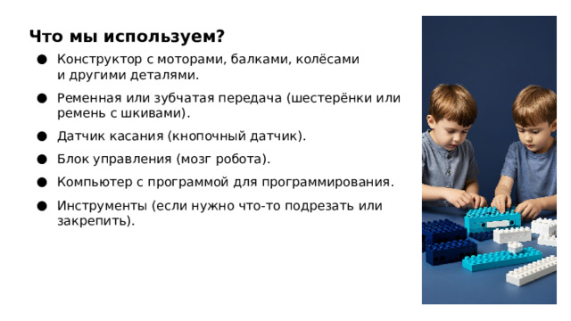 Что мы используем? Конструктор с моторами, балками, колёсами и другими деталями. Ременная или зубчатая передача (шестерёнки или ремень с шкивами). Датчик касания (кнопочный датчик). Блок управления (мозг робота). Компьютер с программой для программирования. Инструменты (если нужно что‑то подрезать или закрепить).  