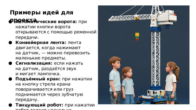Примеры идей для проекта Автоматические ворота: при нажатии кнопки ворота открываются с помощью ременной передачи. Конвейерная лента: лента двигается, когда нажимают на датчик, — можно перевозить маленькие предметы. Сигнализация: если нажать на датчик, раздаётся звук и мигает лампочка. Подъёмный кран: при нажатии на кнопку стрела крана поворачивается или груз поднимается через зубчатую передачу. Танцующий робот: при нажатии робот делает несколько движений — крутит руками, наклоняется и т. д.  