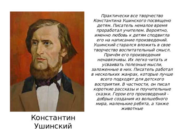 Практически все творчество Константина Ушинского посвящено детям. Писатель немалое время проработал учителем. Вероятно, именно любовь к детям сподвигла его на написание произведений. Ушинский старался вложить в свое творчество воспитательный смысл. Причём его произведения ненавязчивы. Их легко читать и усваивать полезные мысли, заложенные в них. Писатель работал в нескольких жанрах, которые лучше всего подходят для детского восприятия. В частности, он писал короткие рассказы и поучительные сказки. Герои его произведений - добрые создания из волшебного мира, маленькие ребята, а также животные Константин Ушинский 