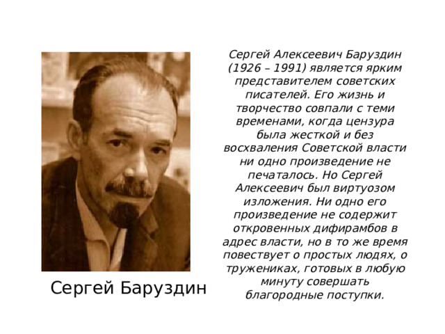 Сергей Алексеевич Баруздин (1926 – 1991) является ярким представителем советских писателей. Его жизнь и творчество совпали с теми временами, когда цензура была жесткой и без восхваления Советской власти ни одно произведение не печаталось. Но Сергей Алексеевич был виртуозом изложения. Ни одно его произведение не содержит откровенных дифирамбов в адрес власти, но в то же время повествует о простых людях, о тружениках, готовых в любую минуту совершать благородные поступки. Сергей Баруздин 