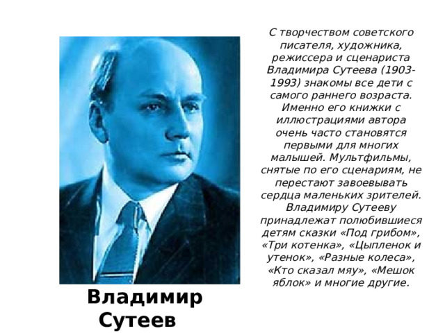 С творчеством советского писателя, художника, режиссера и сценариста Владимира Сутеева (1903-1993) знакомы все дети с самого раннего возраста. Именно его книжки с иллюстрациями автора очень часто становятся первыми для многих малышей. Мультфильмы, снятые по его сценариям, не перестают завоевывать сердца маленьких зрителей.  Владимиру Сутееву принадлежат полюбившиеся детям сказки «Под грибом», «Три котенка», «Цыпленок и утенок», «Разные колеса», «Кто сказал мяу», «Мешок яблок» и многие другие.   В Владимир Сутеев 