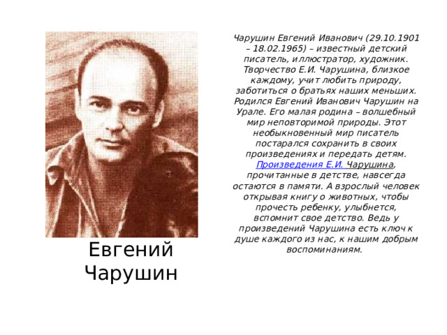 Чарушин Евгений Иванович (29.10.1901 – 18.02.1965) – известный детский писатель, иллюстратор, художник. Творчество Е.И. Чарушина, близкое каждому, учит любить природу, заботиться о братьях наших меньших.  Родился Евгений Иванович Чарушин на Урале. Его малая родина – волшебный мир неповторимой природы. Этот необыкновенный мир писатель постарался сохранить в своих произведениях и передать детям.  Произведения Е.И. Чарушина , прочитанные в детстве, навсегда остаются в памяти. А взрослый человек открывая книгу о животных, чтобы прочесть ребенку, улыбнется, вспомнит свое детство. Ведь у произведений Чарушина есть ключ к душе каждого из нас, к нашим добрым воспоминаниям.    Евгений Чарушин 