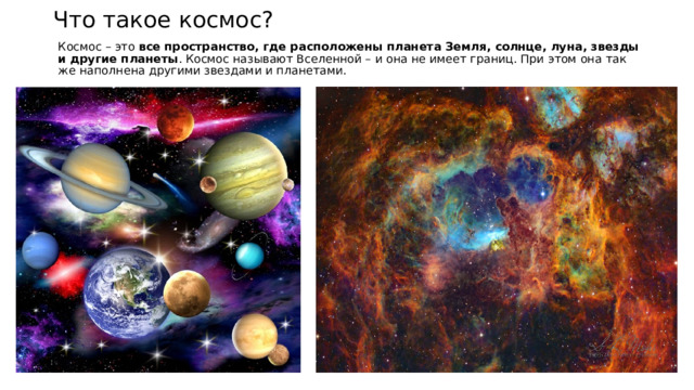 Что такое космос? Космос – это  все пространство, где расположены планета Земля, солнце, луна, звезды и другие планеты . Космос называют Вселенной – и она не имеет границ. При этом она так же наполнена другими звездами и планетами. 