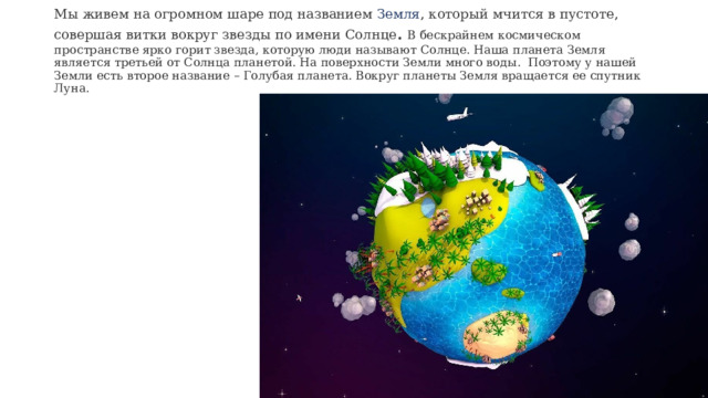 Мы живем на огромном шаре под названием Земля , который мчится в пустоте, совершая витки вокруг звезды по имени Солнце . В бескрайнем космическом пространстве ярко горит звезда, которую люди называют Солнце. Наша планета Земля является третьей от Солнца планетой. На поверхности Земли много воды. Поэтому у нашей Земли есть второе название – Голубая планета. Вокруг планеты Земля вращается ее спутник Луна.     