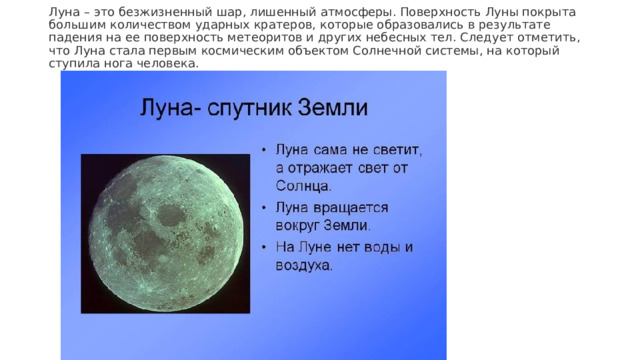 Луна – это безжизненный шар, лишенный атмосферы. Поверхность Луны покрыта большим количеством ударных кратеров, которые образовались в результате падения на ее поверхность метеоритов и других небесных тел. Следует отметить, что Луна стала первым космическим объектом Солнечной системы, на который ступила нога человека.  