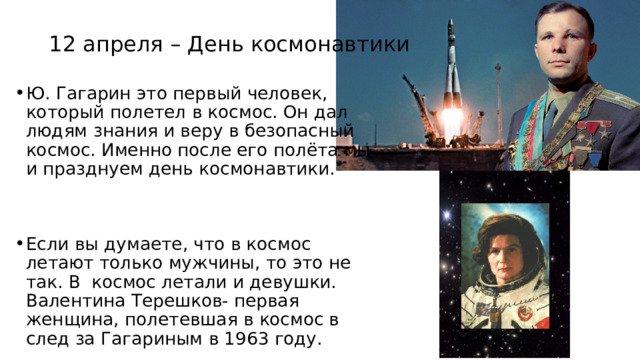 12 апреля – День космонавтики Ю. Гагарин это первый человек, который полетел в космос. Он дал людям знания и веру в безопасный космос. Именно после его полёта мы и празднуем день космонавтики. Если вы думаете, что в космос летают только мужчины, то это не так. В космос летали и девушки. Валентина Терешков- первая женщина, полетевшая в космос в след за Гагариным в 1963 году. 